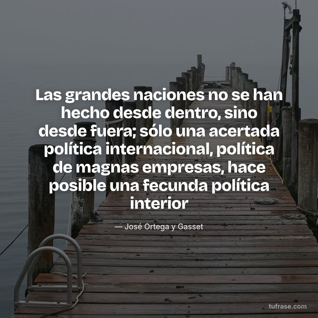Las grandes naciones no se han hecho desde dentro, sino desde fuera; sólo una acertada política internacional, política de magnas empresas, hace posible una fecunda política interior