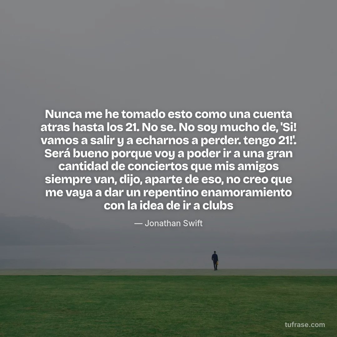 Nunca me he tomado esto como una cuenta atras hasta los 21. No se. No soy mucho de, 'Si! vamos a salir y a echarnos a perder. tengo 21!'. Será bueno porque voy a poder ir a una gran cantidad de conciertos que mis amigos siempre van, dijo, aparte de eso, no creo que me vaya a dar un repentino enamoramiento con la idea de ir a clubs