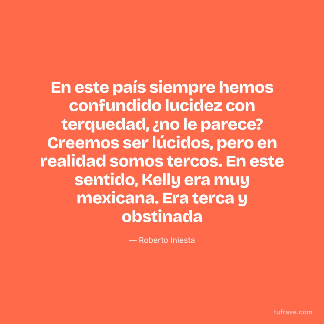 En este país siempre hemos confundido lucidez con terquedad, ¿no le parece? Creemos ser lúcidos, pero en realidad somos tercos. En este sentido, Kelly era muy mexicana. Era terca y obstinada