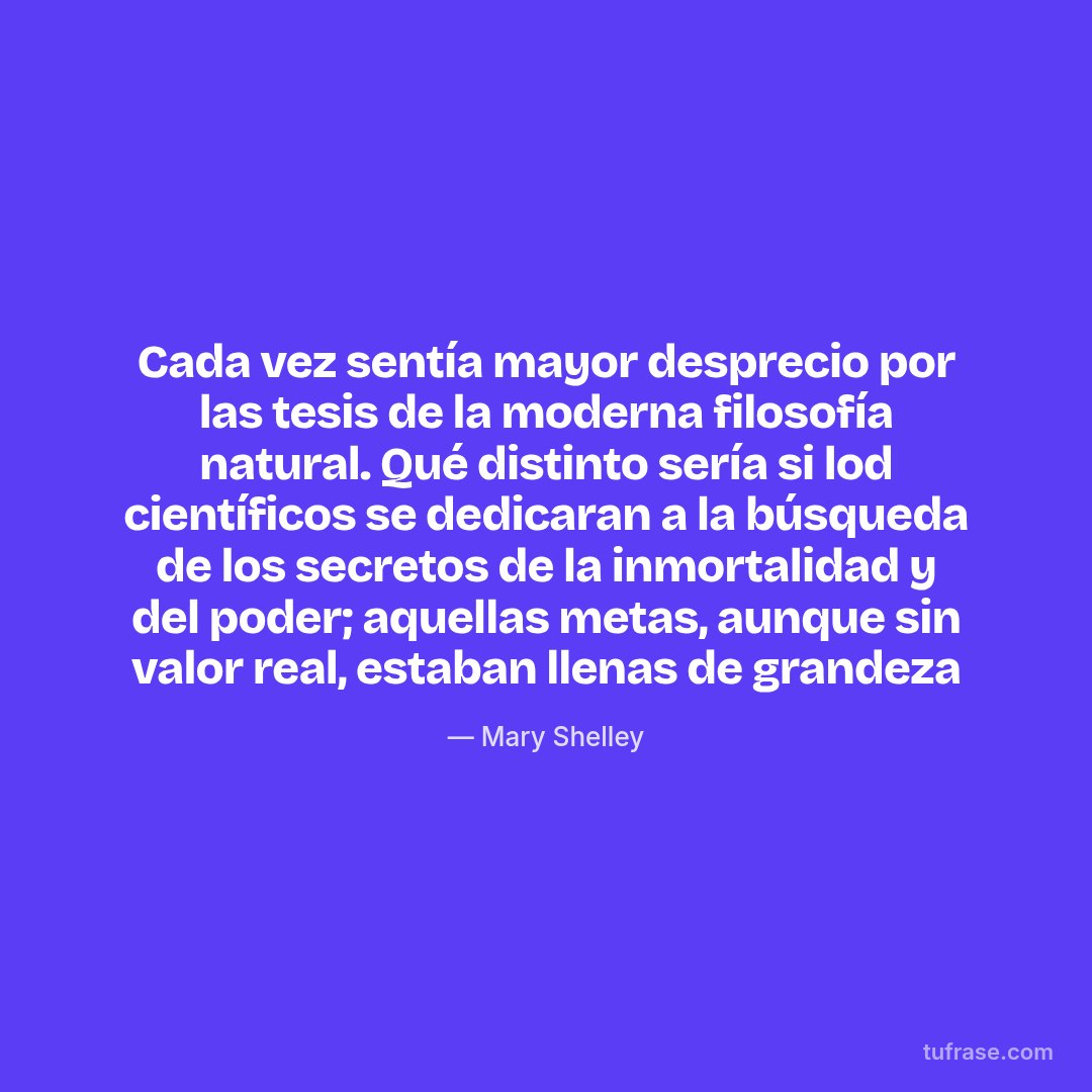 Cada vez sentía mayor desprecio por las tesis de la moderna filosofía natural. Qué distinto sería si lod científicos se dedicaran a la búsqueda de los secretos de la inmortalidad y del poder; aquellas metas, aunque sin valor real, estaban llenas de grandeza