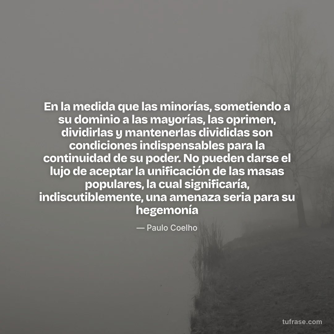 En la medida que las minorías, sometiendo a su dominio a las mayorías, las oprimen, dividirlas y mantenerlas divididas son condiciones indispensables para la continuidad de su poder. No pueden darse el lujo de aceptar la unificación de las masas populares, la cual significaría, indiscutiblemente, una amenaza seria para su hegemonía