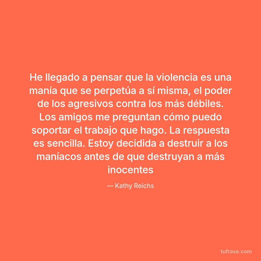 He llegado a pensar que la violencia es una manía que se perpetúa a sí misma, el poder de los agresivos contra los más débiles. Los amigos me preguntan cómo puedo soportar el trabajo que hago. La respuesta es sencilla. Estoy decidida a destruir a los maníacos antes de que destruyan a más inocentes