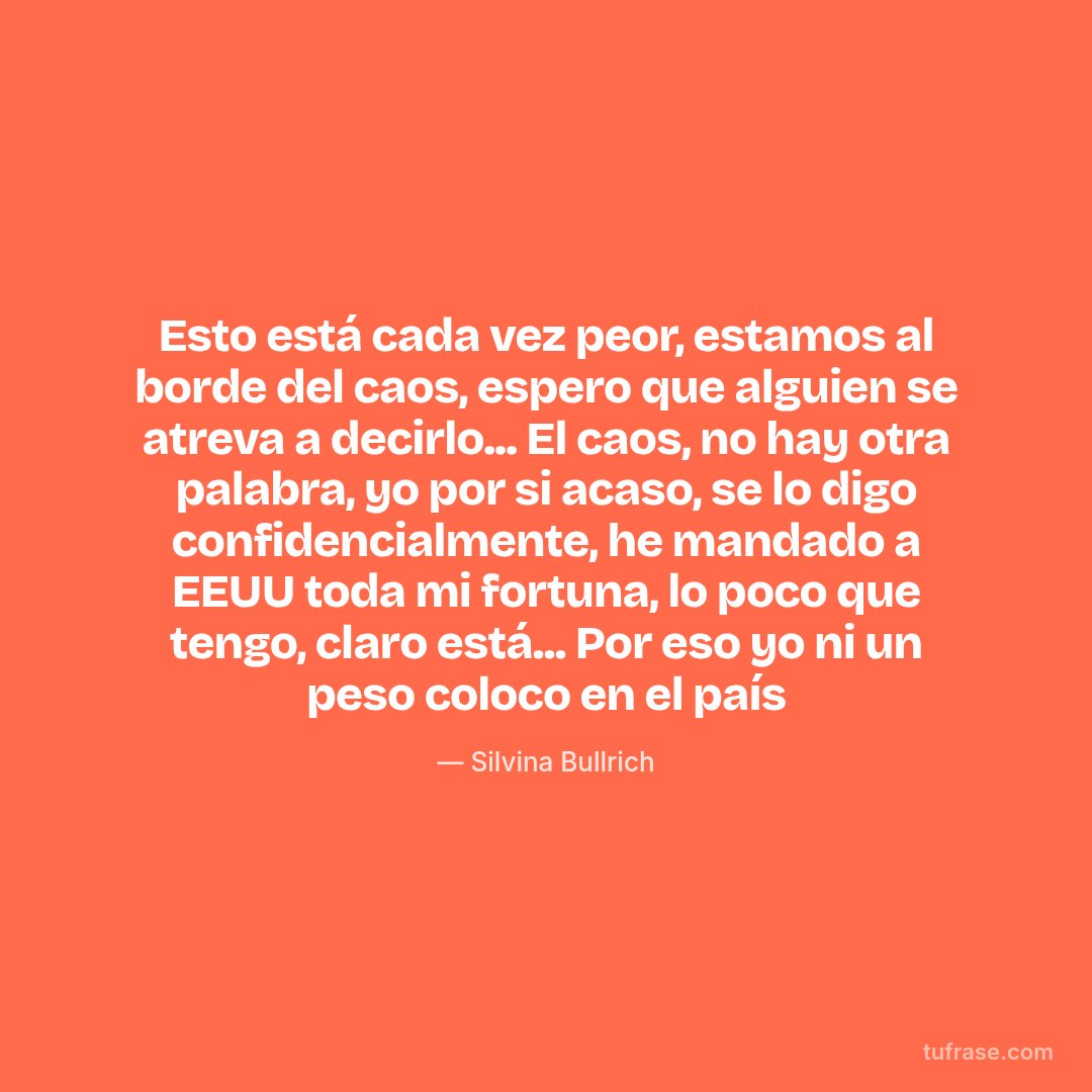 Esto está cada vez peor, estamos al borde del caos, espero que alguien se atreva a decirlo... El caos, no hay otra palabra, yo por si acaso, se lo digo confidencialmente, he mandado a EEUU toda mi fortuna, lo poco que tengo, claro está... Por eso yo ni un peso coloco en el país