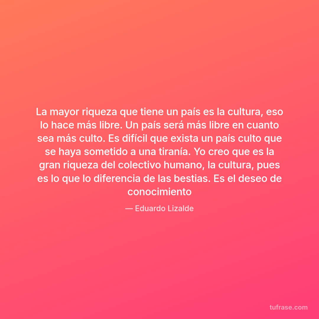 La mayor riqueza que tiene un país es la cultura, eso lo hace más libre. Un país será más libre en cuanto sea más culto. Es difícil que exista un país culto que se haya sometido a una tiranía. Yo creo que es la gran riqueza del colectivo humano, la cultura, pues es lo que lo diferencia de las bestias. Es el deseo de conocimiento