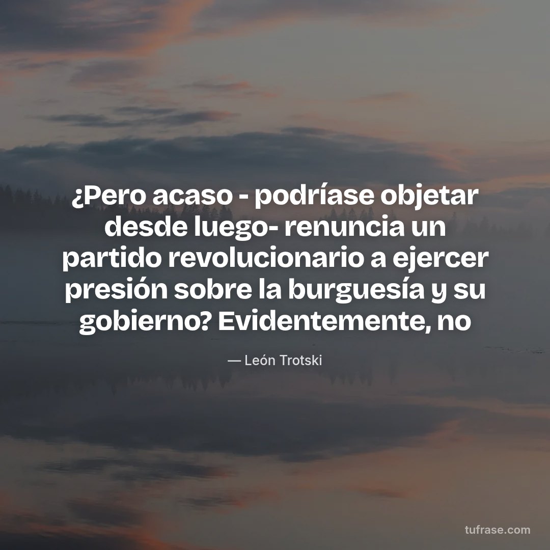 ¿Pero acaso - podríase objetar desde luego- renuncia un partido revolucionario a ejercer presión sobre la burguesía y su gobierno? Evidentemente, no