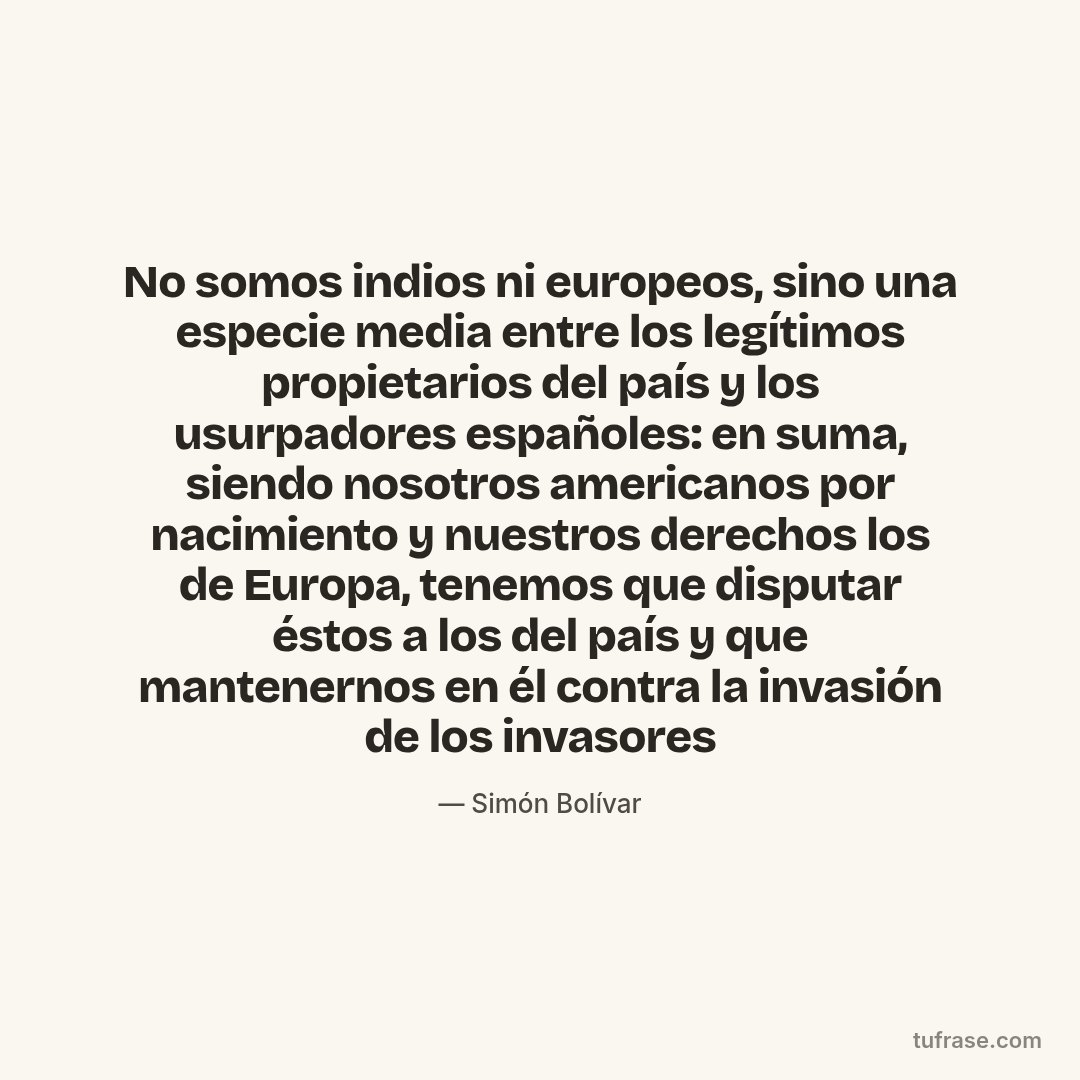 No somos indios ni europeos, sino una especie media entre los legítimos propietarios del país y los usurpadores españoles: en suma, siendo nosotros americanos por nacimiento y nuestros derechos los de Europa, tenemos que disputar éstos a los del país y que mantenernos en él contra la invasión de los invasores