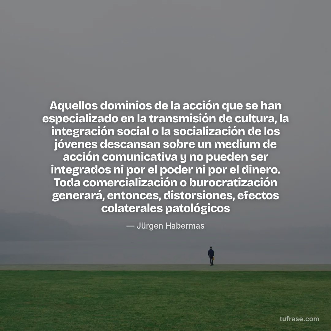 Aquellos dominios de la acción que se han especializado en la transmisión de cultura, la integración social o la socialización de los jóvenes descansan sobre un medium de acción comunicativa y no pueden ser integrados ni por el poder ni por el dinero. Toda comercialización o burocratización generará, entonces, distorsiones, efectos colaterales patológicos