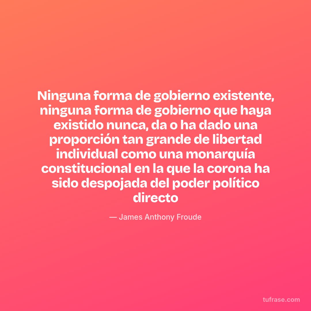 Ninguna forma de gobierno existente, ninguna forma de gobierno que haya existido nunca, da o ha dado una proporción tan grande de libertad individual como una monarquía constitucional en la que la corona ha sido despojada del poder político directo