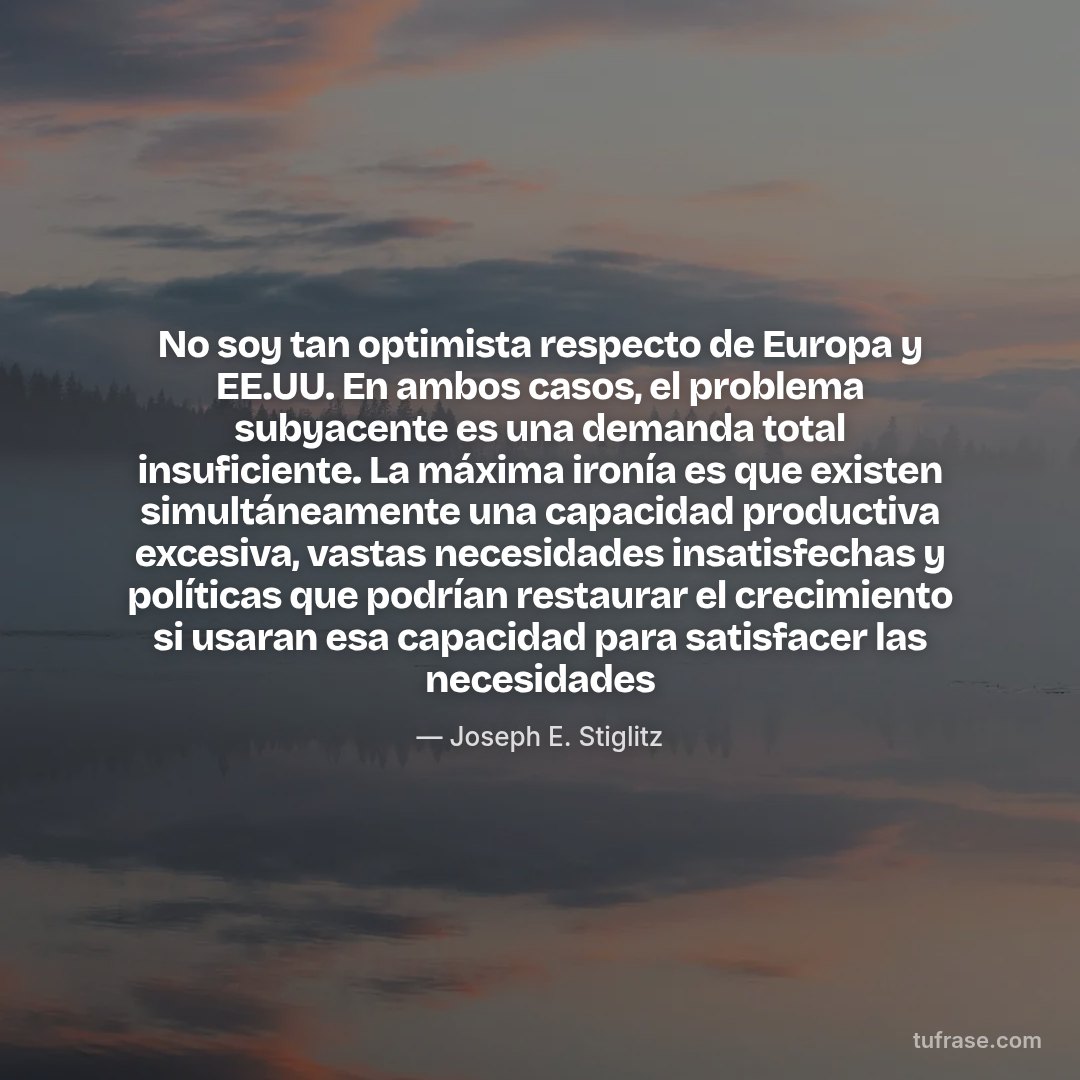 No soy tan optimista respecto de Europa y EE.UU. En ambos casos, el problema subyacente es una demanda total insuficiente. La máxima ironía es que existen simultáneamente una capacidad productiva excesiva, vastas necesidades insatisfechas y políticas que podrían restaurar el crecimiento si usaran esa capacidad para satisfacer las necesidades