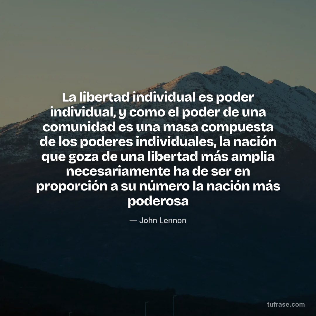 La libertad individual es poder individual, y como el poder de una comunidad es una masa compuesta de los poderes individuales, la nación que goza de una libertad más amplia necesariamente ha de ser en proporción a su número la nación más poderosa