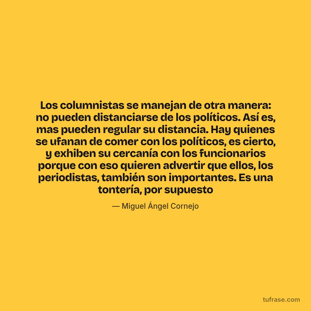 Los columnistas se manejan de otra manera: no pueden distanciarse de los políticos. Así es, mas pueden regular su distancia. Hay quienes se ufanan de comer con los políticos, es cierto, y exhiben su cercanía con los funcionarios porque con eso quieren advertir que ellos, los periodistas, también son importantes. Es una tontería, por supuesto