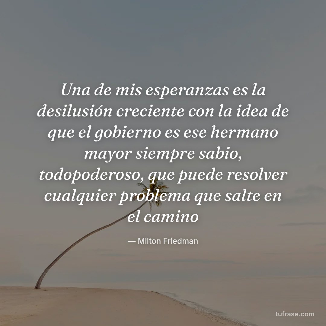 Una de mis esperanzas es la desilusión creciente con la idea de que el gobierno es ese hermano mayor siempre sabio, todopoderoso, que puede resolver cualquier problema que salte en el camino