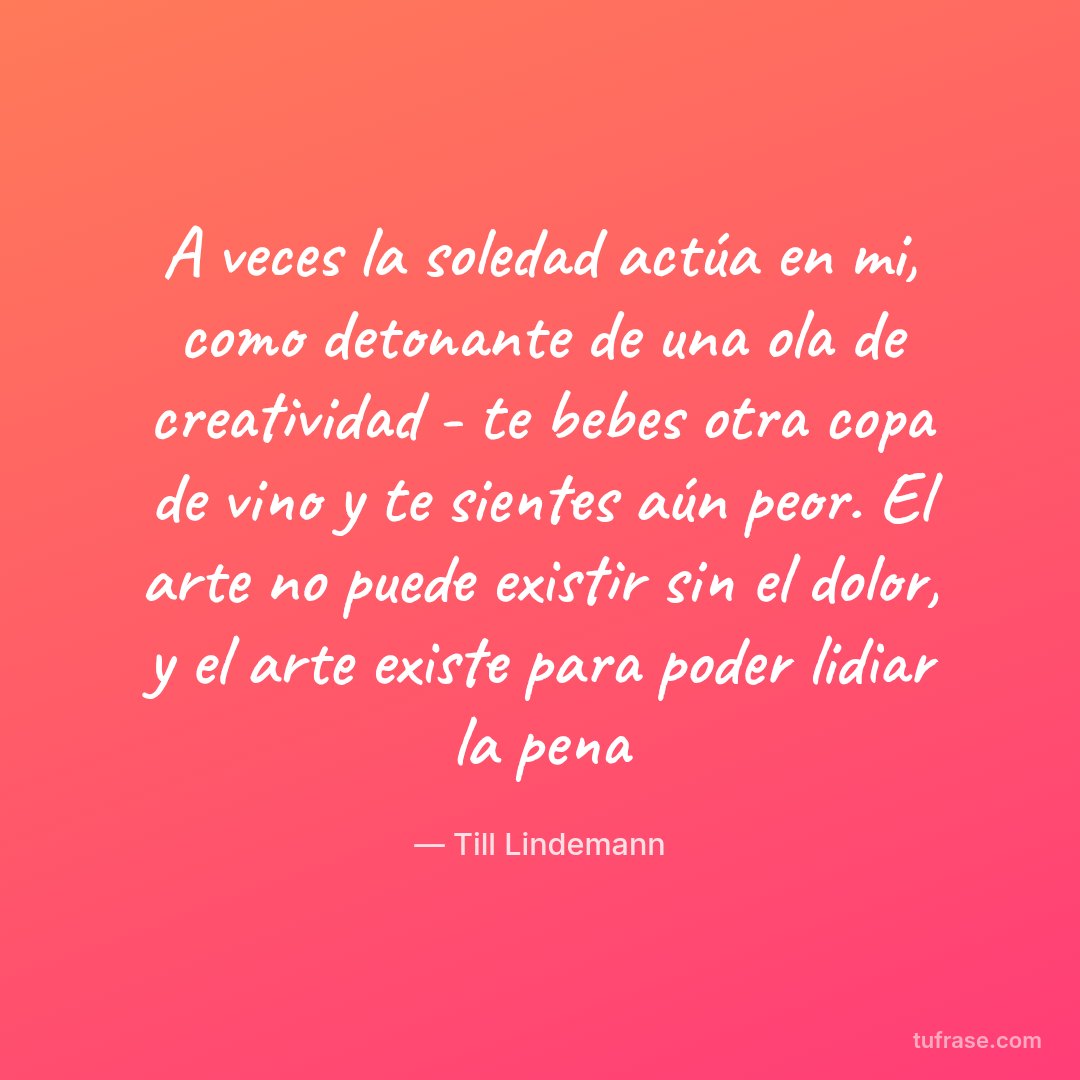 A veces la soledad actúa en mi, como detonante de una ola de creatividad - te bebes otra copa de vino y te sientes aún peor. El arte no puede existir sin el dolor, y el arte existe para poder lidiar la pena