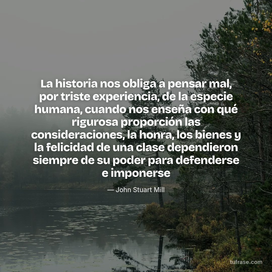 La historia nos obliga a pensar mal, por triste experiencia, de la especie humana, cuando nos enseña con qué rigurosa proporción las consideraciones, la honra, los bienes y la felicidad de una clase dependieron siempre de su poder para defenderse e imponerse