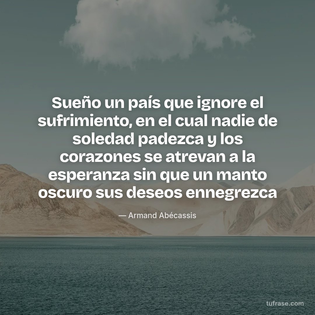 Sueño un país que ignore el sufrimiento, en el cual nadie de soledad padezca y los corazones se atrevan a la esperanza sin que un manto oscuro sus deseos ennegrezca