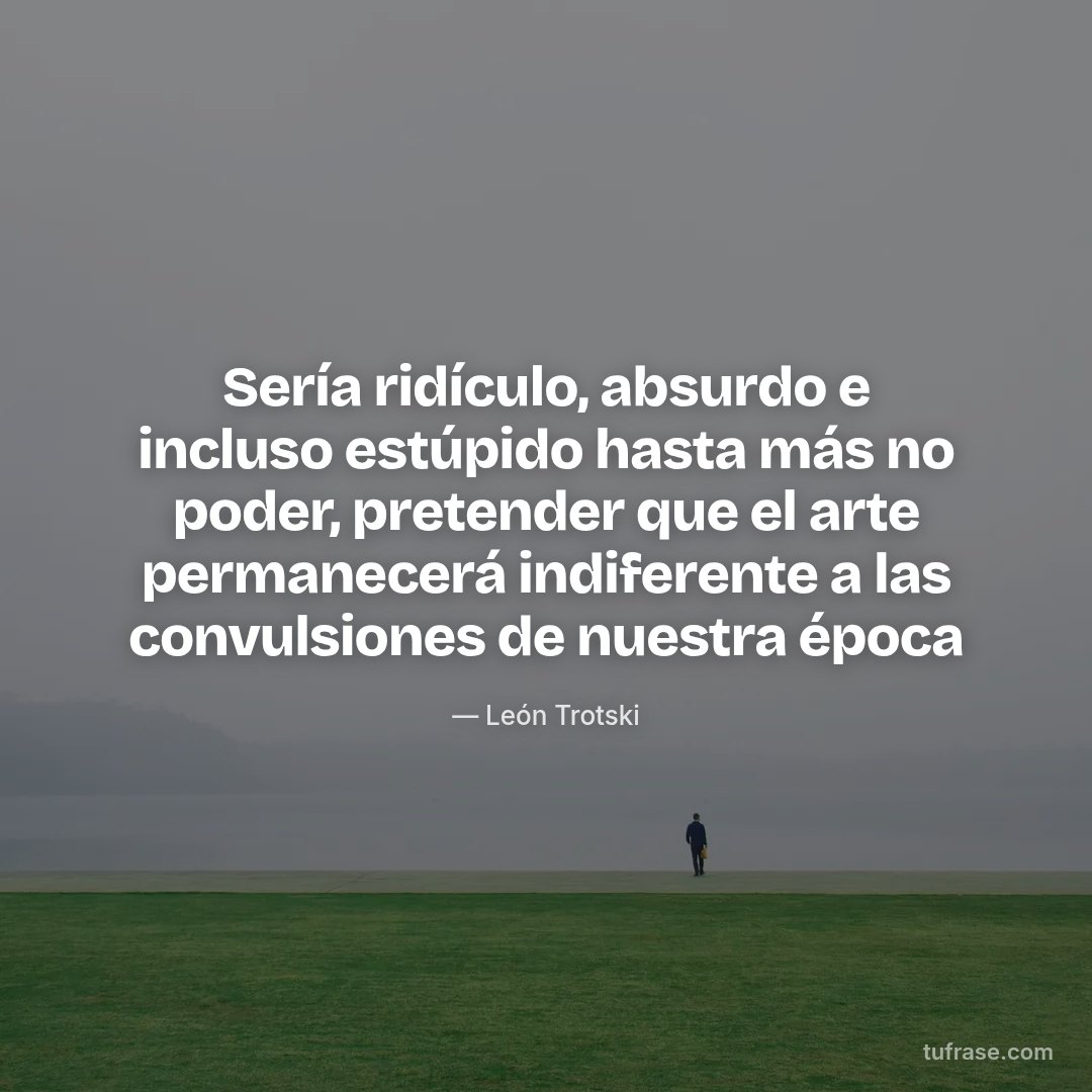 Sería ridículo, absurdo e incluso estúpido hasta más no poder, pretender que el arte permanecerá indiferente a las convulsiones de nuestra época