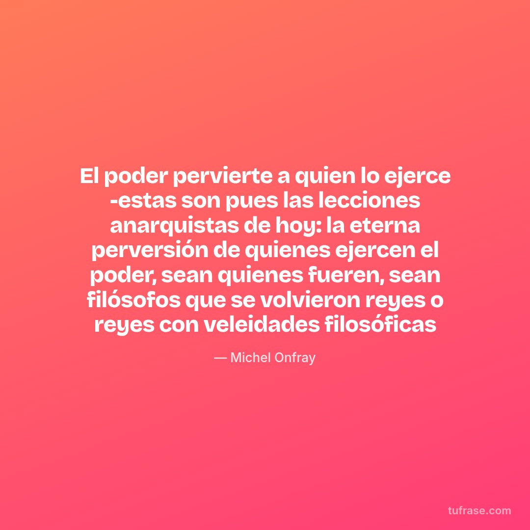 El poder pervierte a quien lo ejerce -estas son pues las lecciones anarquistas de hoy: la eterna perversión de quienes ejercen el poder, sean quienes fueren, sean filósofos que se volvieron reyes o reyes con veleidades filosóficas