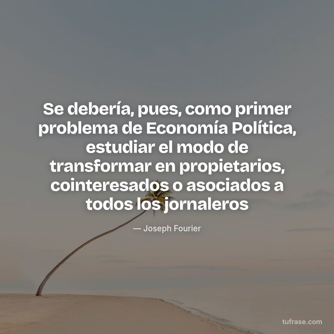 Se debería, pues, como primer problema de Economía Política, estudiar el modo de transformar en propietarios, cointeresados o asociados a todos los jornaleros
