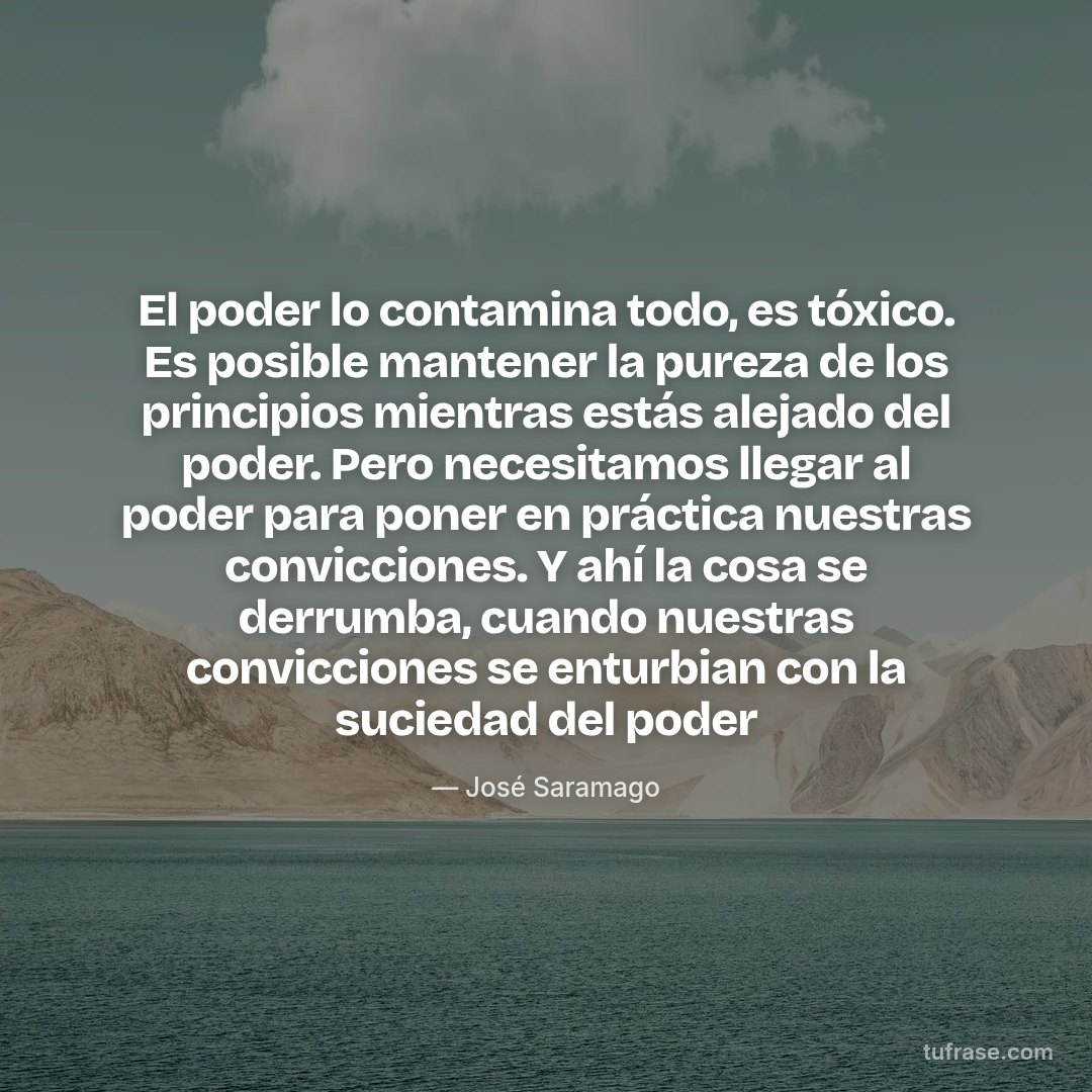 El poder lo contamina todo, es tóxico. Es posible mantener la pureza de los principios mientras estás alejado del poder. Pero necesitamos llegar al poder para poner en práctica nuestras convicciones. Y ahí la cosa se derrumba, cuando nuestras convicciones se enturbian con la suciedad del poder