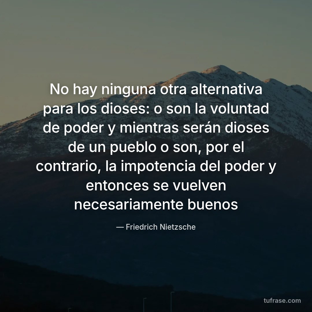 No hay ninguna otra alternativa para los dioses: o son la voluntad de poder y mientras serán dioses de un pueblo o son, por el contrario, la impotencia del poder y entonces se vuelven necesariamente buenos
