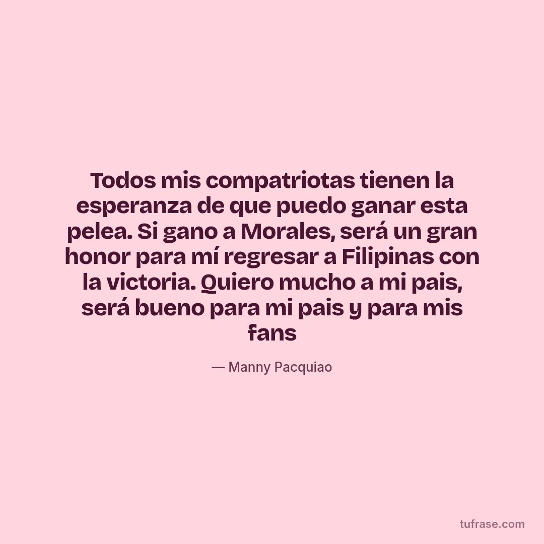 Todos mis compatriotas tienen la esperanza de que puedo ganar esta pelea. Si gano a Morales, será un gran honor para mí regresar a Filipinas con la victoria. Quiero mucho a mi pais, será bueno para mi pais y para mis fans