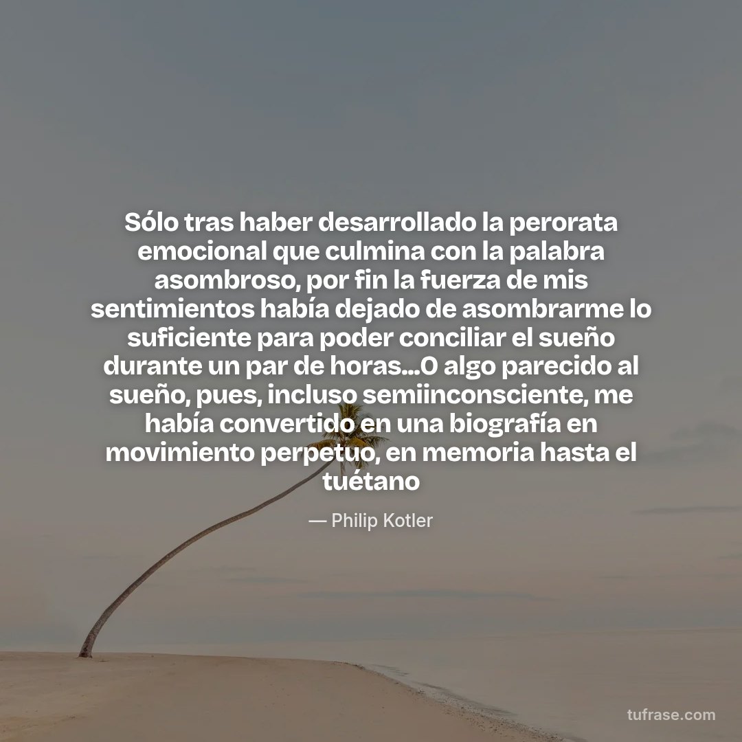 Sólo tras haber desarrollado la perorata emocional que culmina con la palabra asombroso, por fin la fuerza de mis sentimientos había dejado de asombrarme lo suficiente para poder conciliar el sueño durante un par de horas...O algo parecido al sueño, pues, incluso semiinconsciente, me había convertido en una biografía en movimiento perpetuo, en memoria hasta el tuétano
