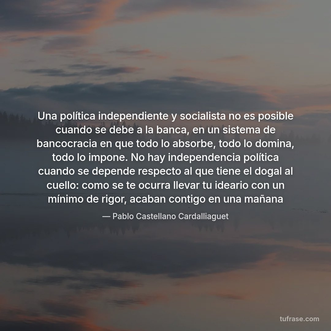 Una política independiente y socialista no es posible cuando se debe a la banca, en un sistema de bancocracia en que todo lo absorbe, todo lo domina, todo lo impone. No hay independencia política cuando se depende respecto al que tiene el dogal al cuello: como se te ocurra llevar tu ideario con un mínimo de rigor, acaban contigo en una mañana