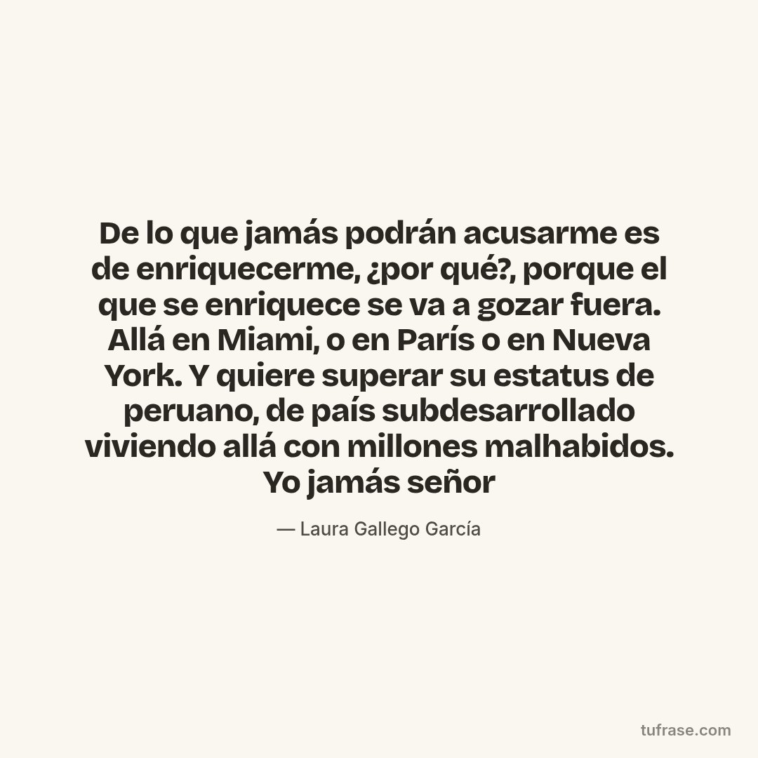 De lo que jamás podrán acusarme es de enriquecerme, ¿por qué?, porque el que se enriquece se va a gozar fuera. Allá en Miami, o en París o en Nueva York. Y quiere superar su estatus de peruano, de país subdesarrollado viviendo allá con millones malhabidos. Yo jamás señor
