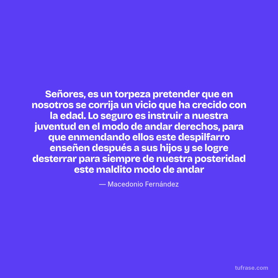 Señores, es un torpeza pretender que en nosotros se corrija un vicio que ha crecido con la edad. Lo seguro es instruir a nuestra juventud en el modo de andar derechos, para que enmendando ellos este despilfarro enseñen después a sus hijos y se logre desterrar para siempre de nuestra posteridad este maldito modo de andar