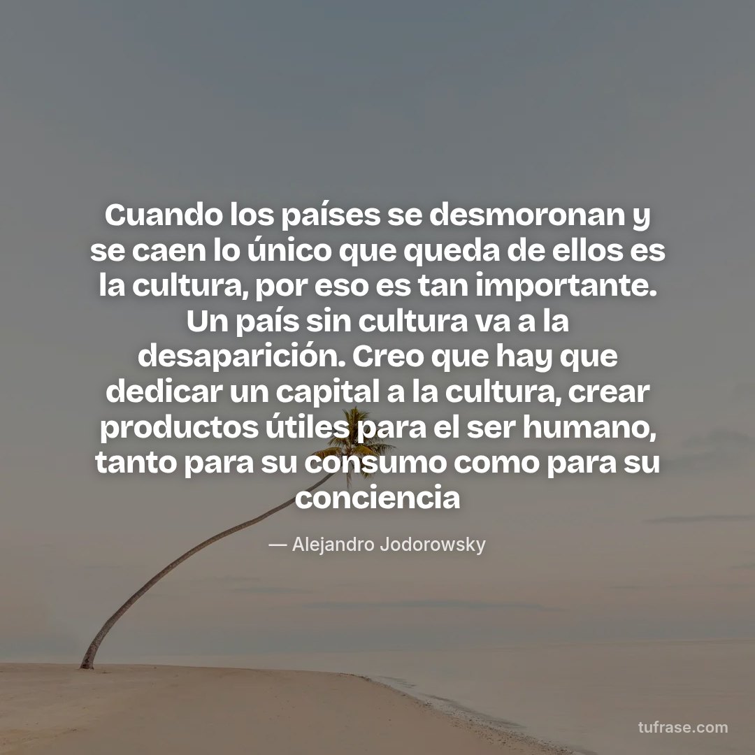 Cuando los países se desmoronan y se caen lo único que queda de ellos es la cultura, por eso es tan importante. Un país sin cultura va a la desaparición. Creo que hay que dedicar un capital a la cultura, crear productos útiles para el ser humano, tanto para su consumo como para su conciencia