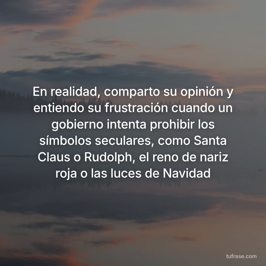 En realidad, comparto su opinión y entiendo su frustración cuando un gobierno intenta prohibir los símbolos seculares, como Santa Claus o Rudolph, el reno de nariz roja o las luces de Navidad