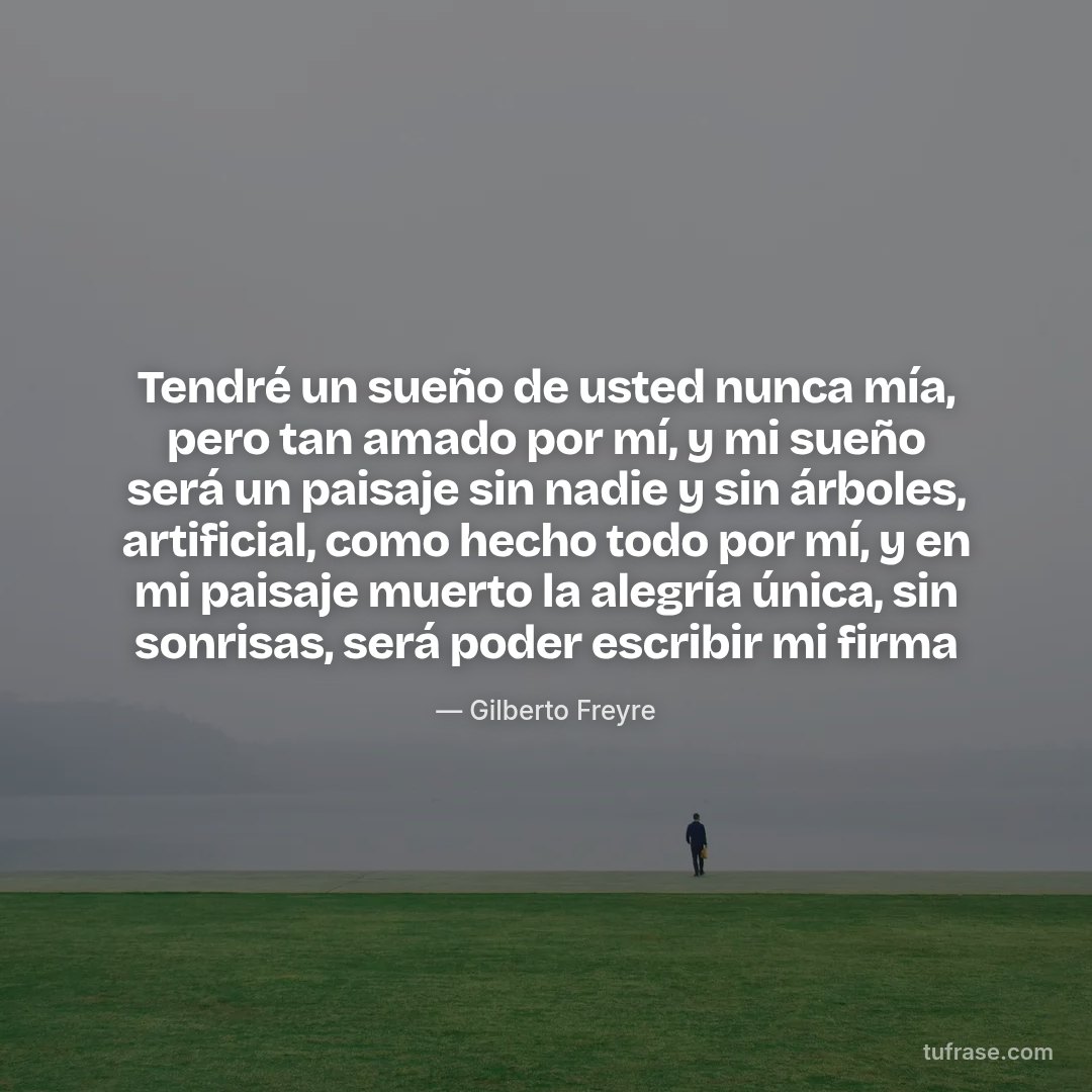 Tendré un sueño de usted nunca mía, pero tan amado por mí, y mi sueño será un paisaje sin nadie y sin árboles, artificial, como hecho todo por mí, y en mi paisaje muerto la alegría única, sin sonrisas, será poder escribir mi firma