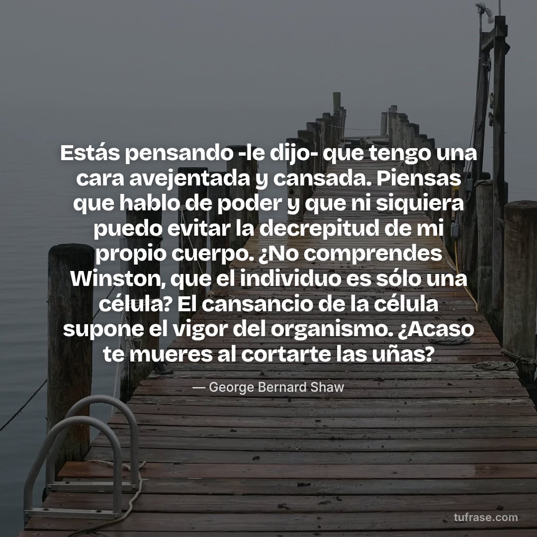 Estás pensando -le dijo- que tengo una cara avejentada y cansada. Piensas que hablo de poder y que ni siquiera puedo evitar la decrepitud de mi propio cuerpo. ¿No comprendes Winston, que el individuo es sólo una célula? El cansancio de la célula supone el vigor del organismo. ¿Acaso te mueres al cortarte las uñas?
