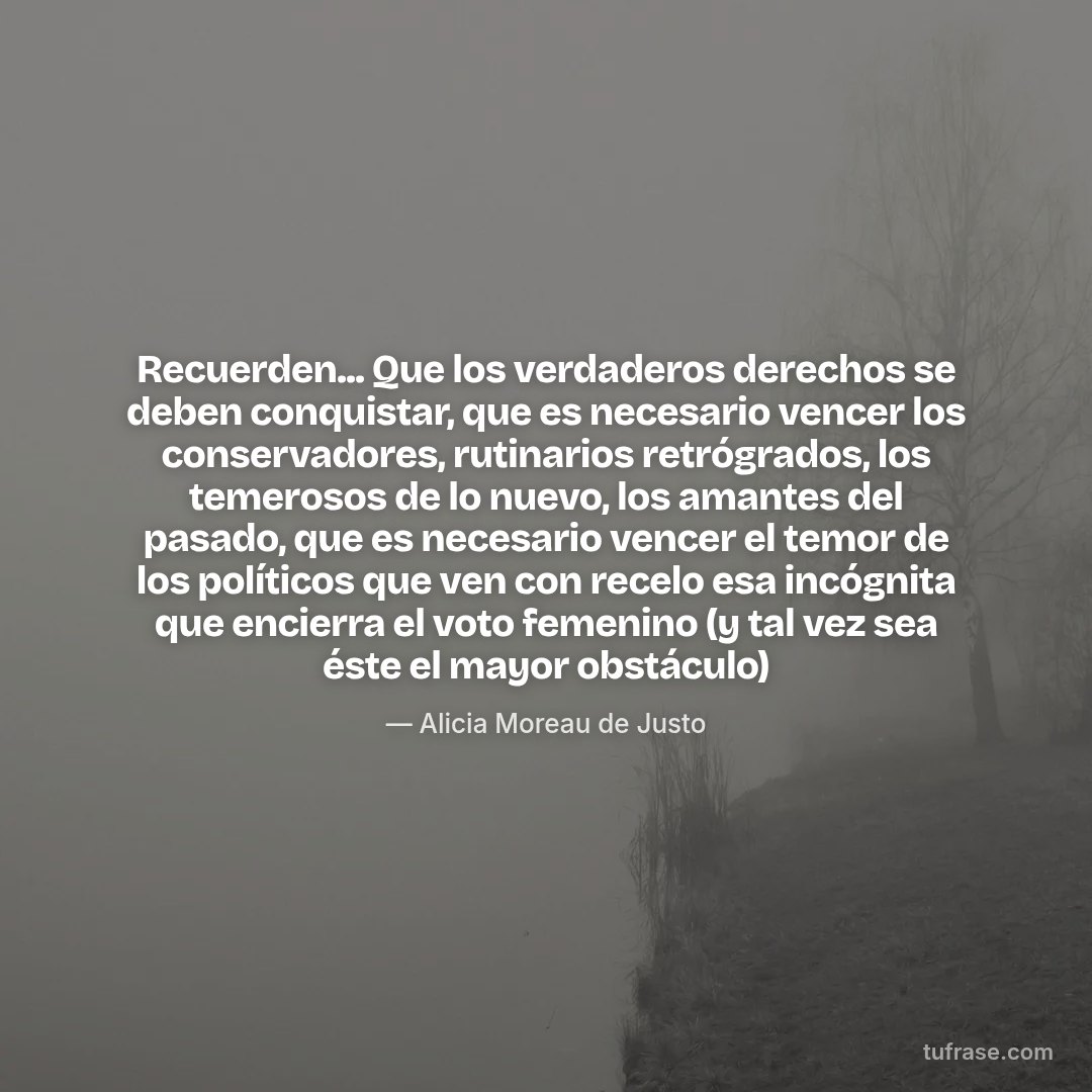 Recuerden... Que los verdaderos derechos se deben conquistar, que es necesario vencer los conservadores, rutinarios retrógrados, los temerosos de lo nuevo, los amantes del pasado, que es necesario vencer el temor de los políticos que ven con recelo esa incógnita que encierra el voto femenino (y tal vez sea éste el mayor obstáculo)
