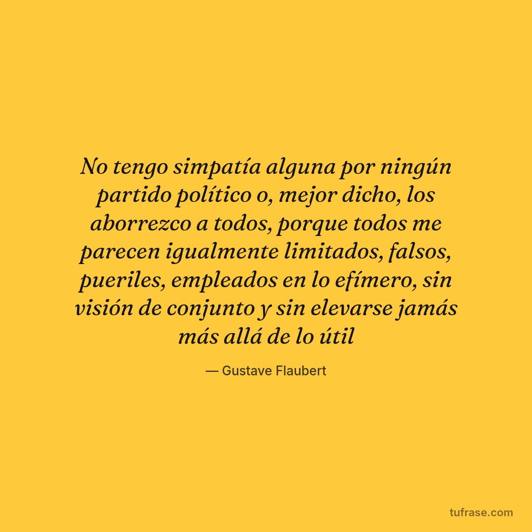 No tengo simpatía alguna por ningún partido político o, mejor dicho, los aborrezco a todos, porque todos me parecen igualmente limitados, falsos, pueriles, empleados en lo efímero, sin visión de conjunto y sin elevarse jamás más allá de lo útil