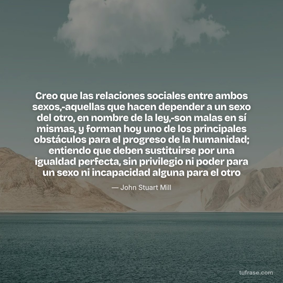 Creo que las relaciones sociales entre ambos sexos,-aquellas que hacen depender a un sexo del otro, en nombre de la ley,-son malas en sí mismas, y forman hoy uno de los principales obstáculos para el progreso de la humanidad; entiendo que deben sustituirse por una igualdad perfecta, sin privilegio ni poder para un sexo ni incapacidad alguna para el otro