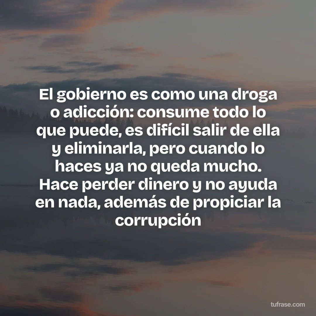 El gobierno es como una droga o adicción: consume todo lo que puede, es difícil salir de ella y eliminarla, pero cuando lo haces ya no queda mucho. Hace perder dinero y no ayuda en nada, además de propiciar la corrupción