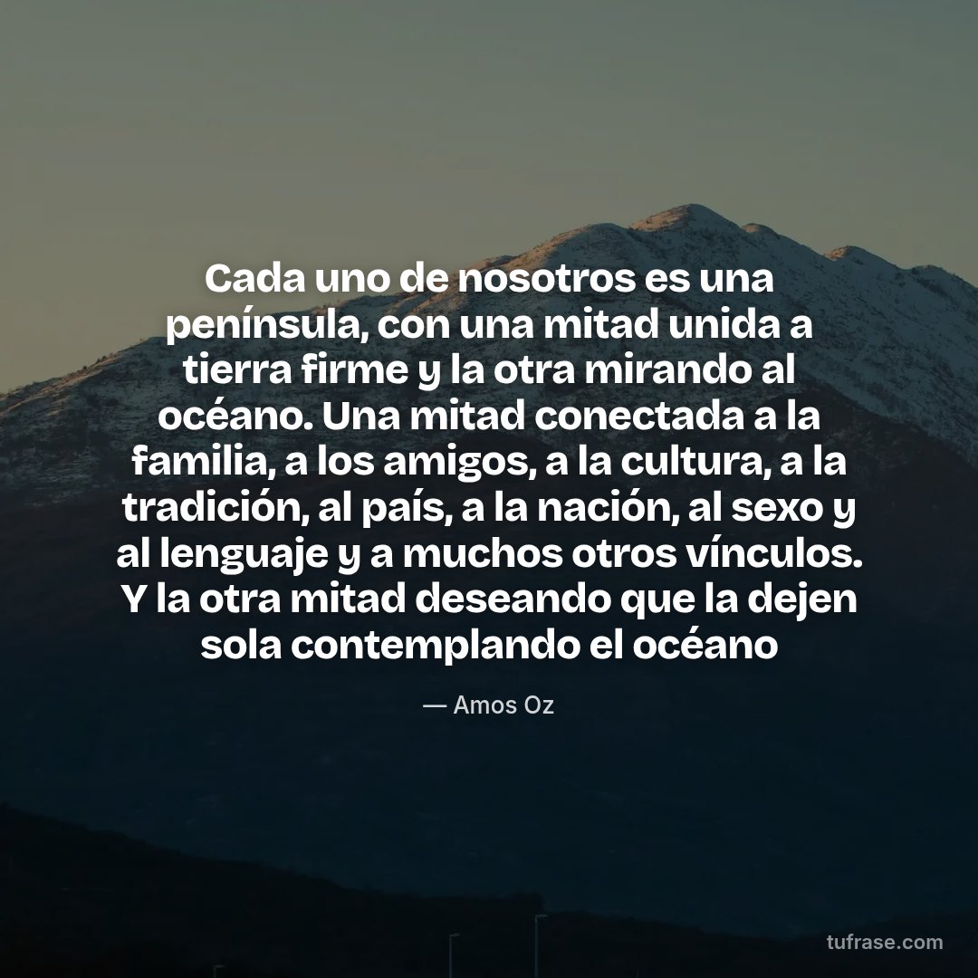 Cada uno de nosotros es una península, con una mitad unida a tierra firme y la otra mirando al océano. Una mitad conectada a la familia, a los amigos, a la cultura, a la tradición, al país, a la nación, al sexo y al lenguaje y a muchos otros vínculos. Y la otra mitad deseando que la dejen sola contemplando el océano