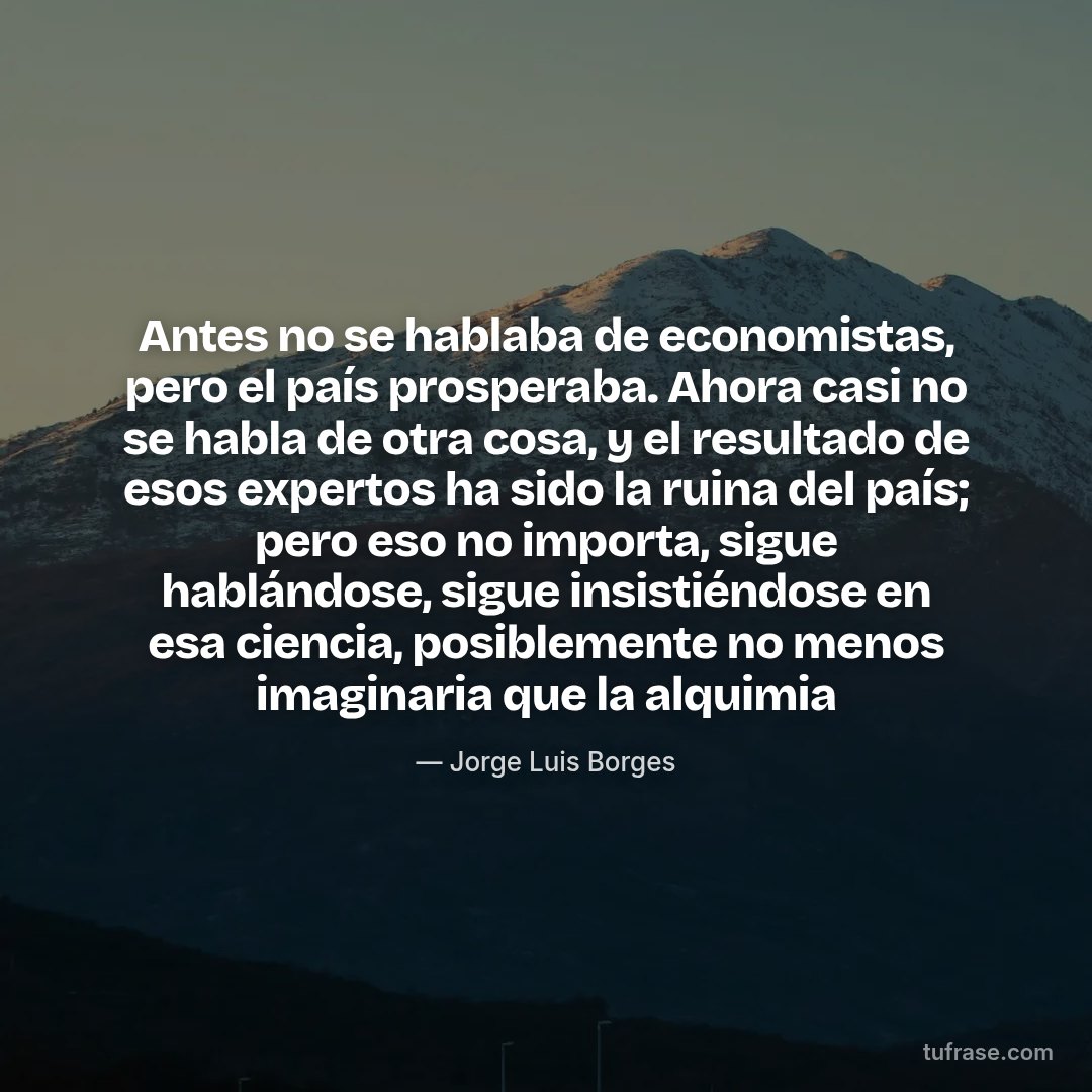 Antes no se hablaba de economistas, pero el país prosperaba. Ahora casi no se habla de otra cosa, y el resultado de esos expertos ha sido la ruina del país; pero eso no importa, sigue hablándose, sigue insistiéndose en esa ciencia, posiblemente no menos imaginaria que la alquimia