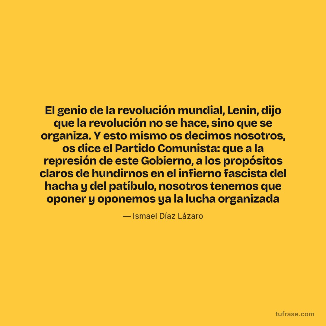 El genio de la revolución mundial, Lenin, dijo que la revolución no se hace, sino que se organiza. Y esto mismo os decimos nosotros, os dice el Partido Comunista: que a la represión de este Gobierno, a los propósitos claros de hundirnos en el infierno fascista del hacha y del patíbulo, nosotros tenemos que oponer y oponemos ya la lucha organizada