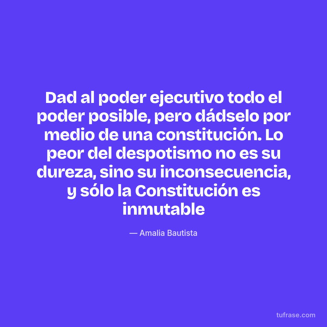 Dad al poder ejecutivo todo el poder posible, pero dádselo por medio de una constitución. Lo peor del despotismo no es su dureza, sino su inconsecuencia, y sólo la Constitución es inmutable