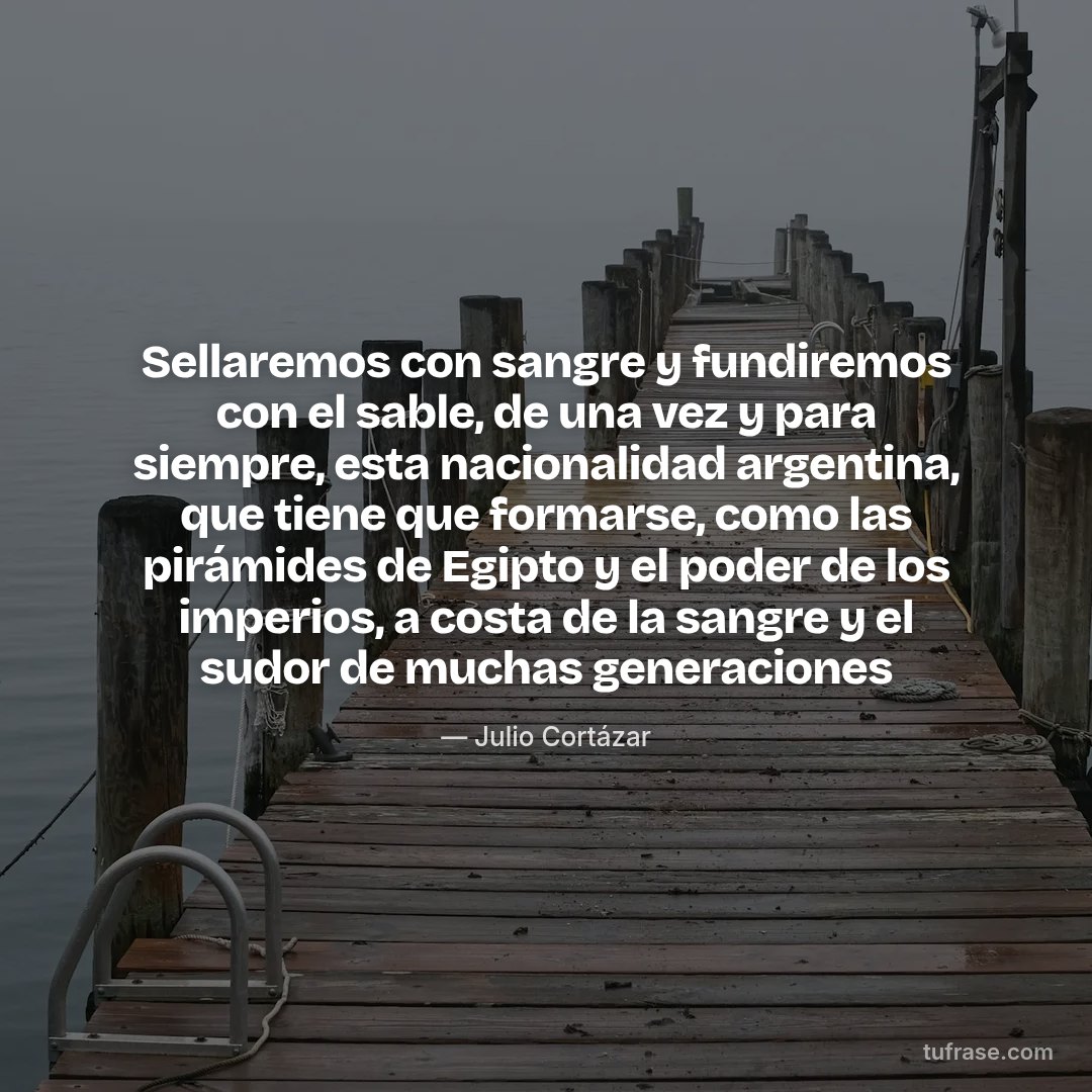 Sellaremos con sangre y fundiremos con el sable, de una vez y para siempre, esta nacionalidad argentina, que tiene que formarse, como las pirámides de Egipto y el poder de los imperios, a costa de la sangre y el sudor de muchas generaciones