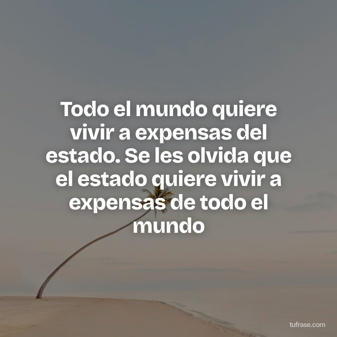 Todo el mundo quiere vivir a expensas del estado. Se les olvida que el estado quiere vivir a expensas de todo el mundo
