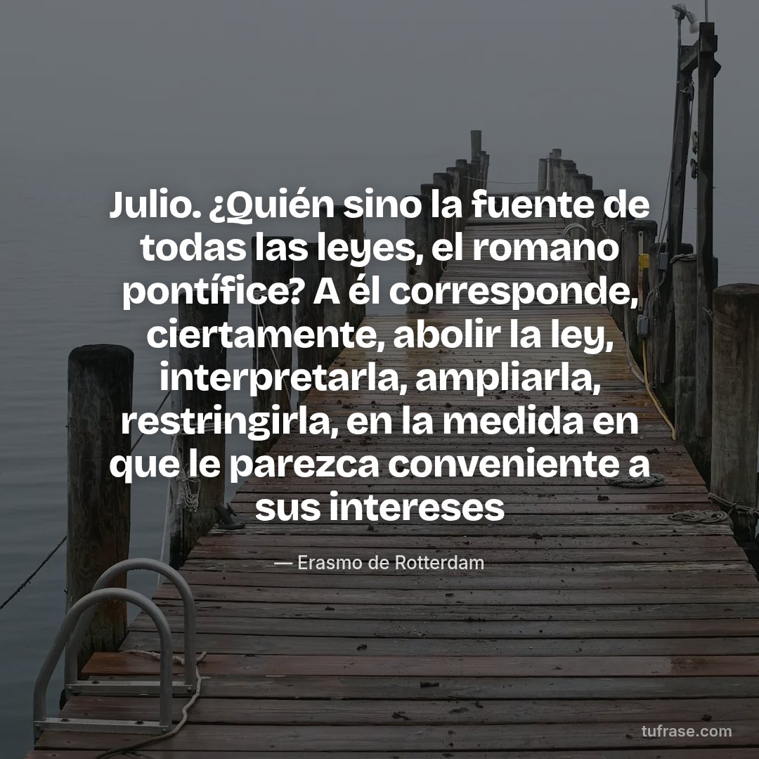 Julio. ¿Quién sino la fuente de todas las leyes, el romano pontífice? A él corresponde, ciertamente, abolir la ley, interpretarla, ampliarla, restringirla, en la medida en que le parezca conveniente a sus intereses