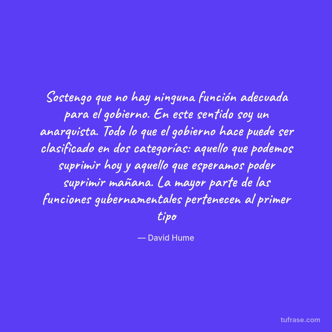 Sostengo que no hay ninguna función adecuada para el gobierno. En este sentido soy un anarquista. Todo lo que el gobierno hace puede ser clasificado en dos categorías: aquello que podemos suprimir hoy y aquello que esperamos poder suprimir mañana. La mayor parte de las funciones gubernamentales pertenecen al primer tipo
