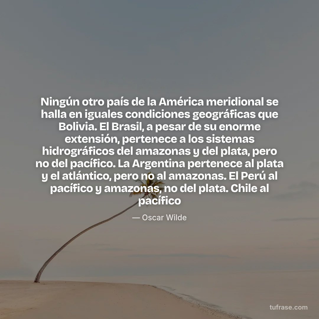 Ningún otro país de la América meridional se halla en iguales condiciones geográficas que Bolivia. El Brasil, a pesar de su enorme extensión, pertenece a los sistemas hidrográficos del amazonas y del plata, pero no del pacífico. La Argentina pertenece al plata y el atlántico, pero no al amazonas. El Perú al pacífico y amazonas, no del plata. Chile al pacífico