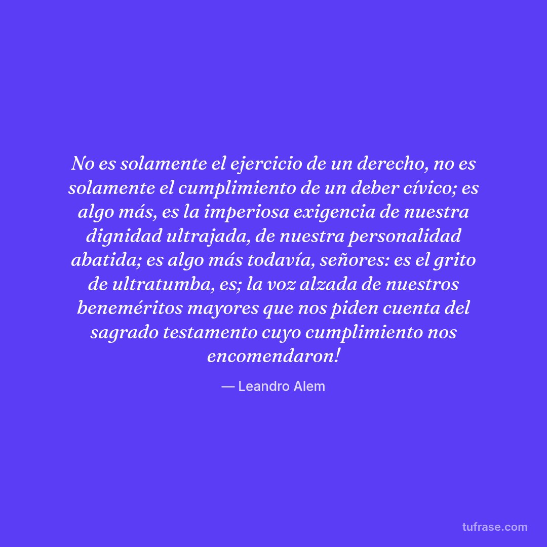 No es solamente el ejercicio de un derecho, no es solamente el cumplimiento de un deber cívico; es algo más, es la imperiosa exigencia de nuestra dignidad ultrajada, de nuestra personalidad abatida; es algo más todavía, señores: es el grito de ultratumba, es; la voz alzada de nuestros beneméritos mayores que nos piden cuenta del sagrado testamento cuyo cumplimiento nos encomendaron!