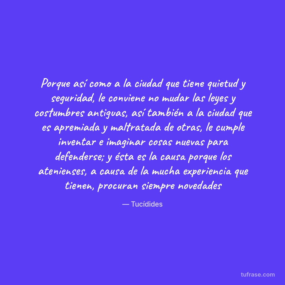 Porque así como a la ciudad que tiene quietud y seguridad, le conviene no mudar las leyes y costumbres antiguas, así también a la ciudad que es apremiada y maltratada de otras, le cumple inventar e imaginar cosas nuevas para defenderse; y ésta es la causa porque los atenienses, a causa de la mucha experiencia que tienen, procuran siempre novedades
