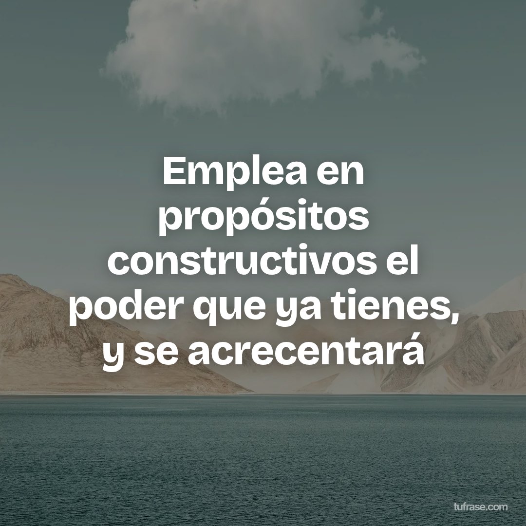 Emplea en propósitos constructivos el poder que ya tienes, y se acrecentará