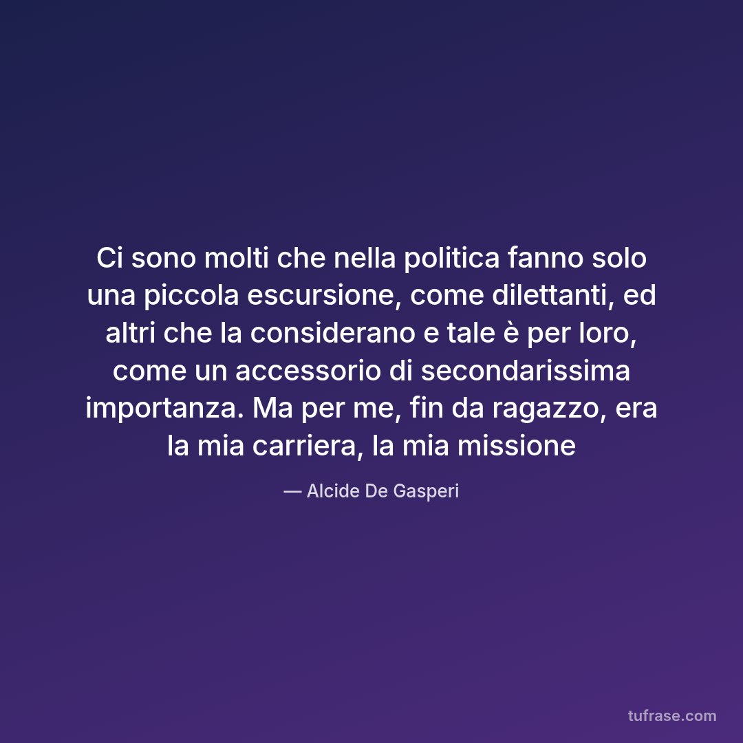 Ci sono molti che nella politica fanno solo una piccola escursione, come dilettanti, ed altri che la considerano e tale è per loro, come un accessorio di secondarissima importanza. Ma per me, fin da ragazzo, era la mia carriera, la mia missione